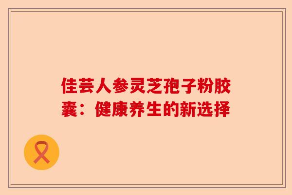 佳芸人参灵芝孢子粉胶囊：健康养生的新选择-第1张图片-卓越灵芝孢子粉