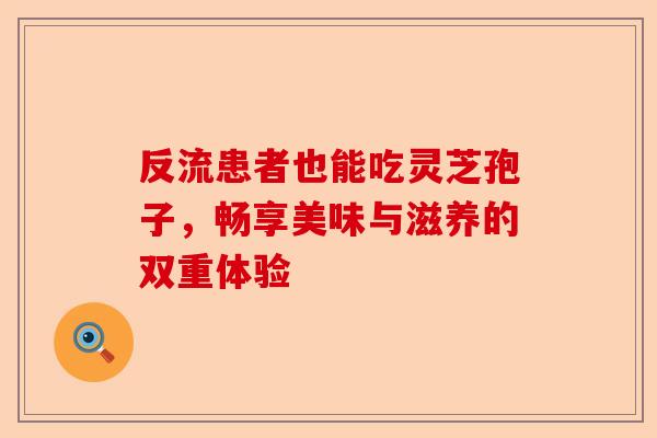 反流患者也能吃灵芝孢子，畅享美味与滋养的双重体验-第1张图片-卓越灵芝孢子粉