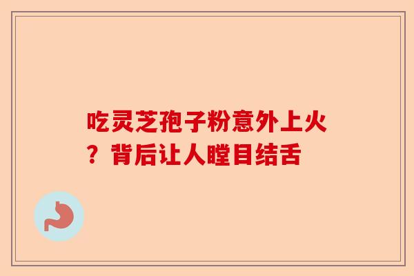 吃灵芝孢子粉意外上火？背后让人瞠目结舌-第1张图片-卓越灵芝孢子粉