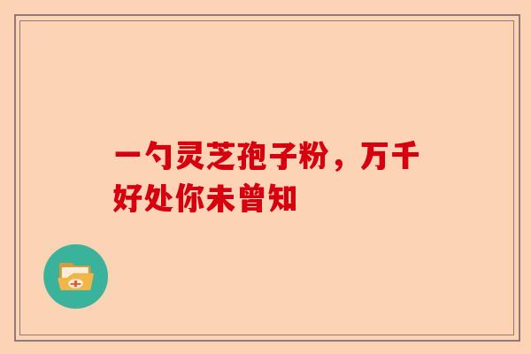 一勺灵芝孢子粉，万千好处你未曾知-第1张图片-卓越灵芝孢子粉