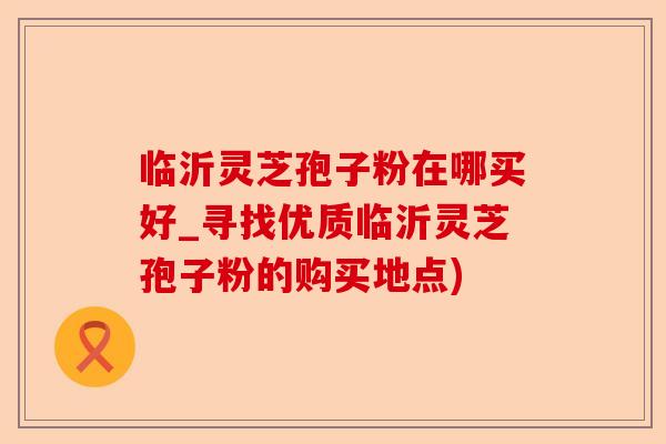临沂灵芝孢子粉在哪买好_寻找优质临沂灵芝孢子粉的购买地点)-第1张图片-卓越灵芝孢子粉