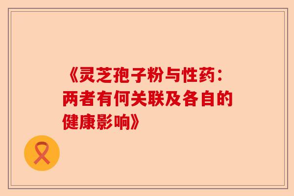 《灵芝孢子粉与性药：两者有何关联及各自的健康影响》-第1张图片-卓越灵芝孢子粉