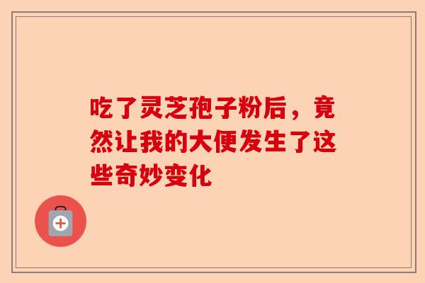 吃了灵芝孢子粉后，竟然让我的大便发生了这些奇妙变化-第1张图片-卓越灵芝孢子粉