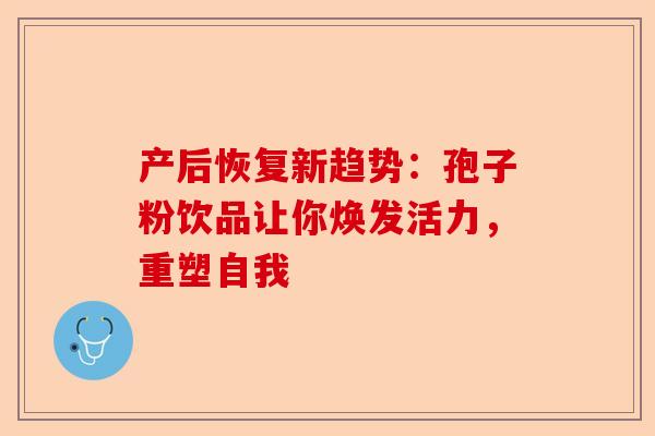 产后恢复新趋势：孢子粉饮品让你焕发活力，重塑自我-第1张图片-卓越灵芝孢子粉