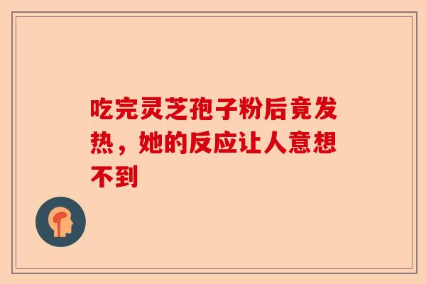 吃完灵芝孢子粉后竟发热，她的反应让人意想不到-第1张图片-卓越灵芝孢子粉