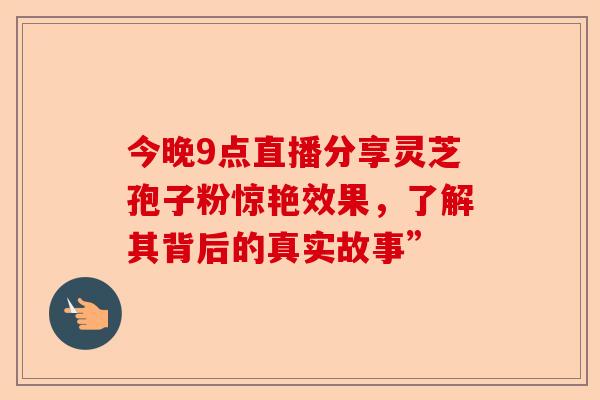 今晚9点直播分享灵芝孢子粉惊艳效果，了解其背后的真实故事”-第1张图片-卓越灵芝孢子粉