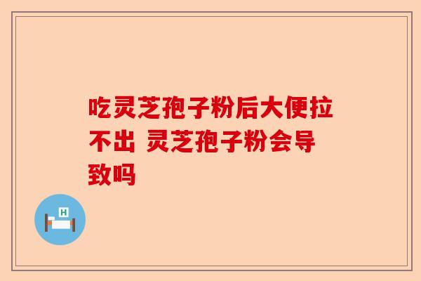 吃灵芝孢子粉后大便拉不出 灵芝孢子粉会导致吗-第1张图片-卓越灵芝孢子粉