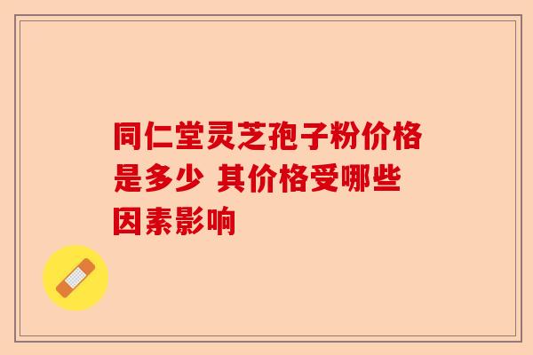 同仁堂灵芝孢子粉价格是多少 其价格受哪些因素影响-第1张图片-卓越灵芝孢子粉