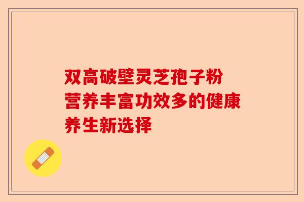 双高破壁灵芝孢子粉 营养丰富功效多的健康养生新选择-第1张图片-卓越灵芝孢子粉