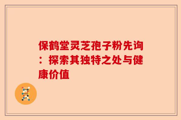 保鹤堂灵芝孢子粉先询：探索其独特之处与健康价值-第1张图片-卓越灵芝孢子粉