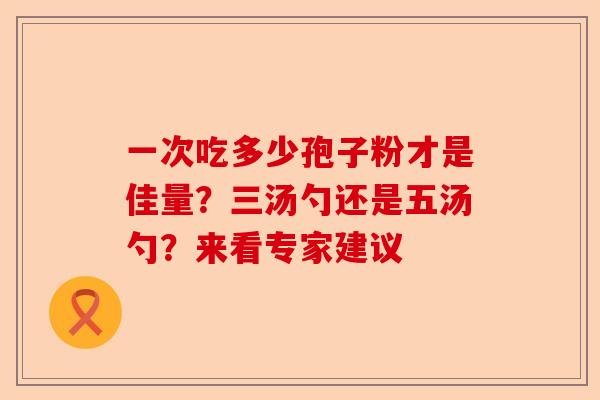 一次吃多少孢子粉才是佳量？三汤勺还是五汤勺？来看专家建议-第1张图片-卓越灵芝孢子粉