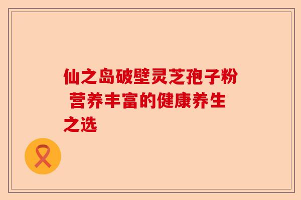 仙之岛破壁灵芝孢子粉 营养丰富的健康养生之选-第1张图片-卓越灵芝孢子粉