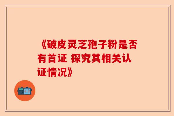 《破皮灵芝孢子粉是否有首证 探究其相关认证情况》-第1张图片-卓越灵芝孢子粉