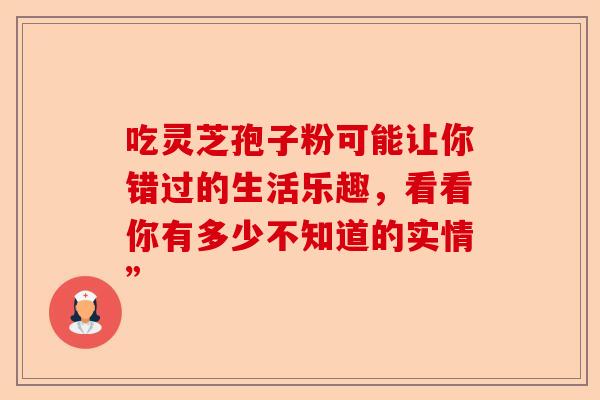 吃灵芝孢子粉可能让你错过的生活乐趣，看看你有多少不知道的实情”-第1张图片-卓越灵芝孢子粉
