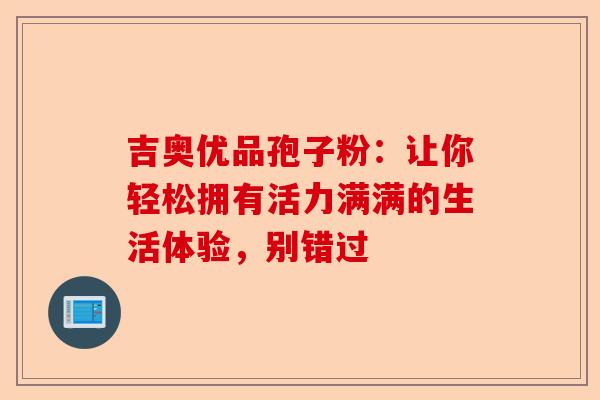 吉奥优品孢子粉：让你轻松拥有活力满满的生活体验，别错过-第1张图片-卓越灵芝孢子粉