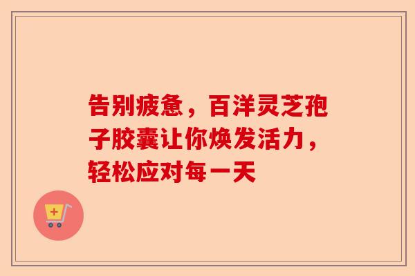 告别疲惫，百洋灵芝孢子胶囊让你焕发活力，轻松应对每一天-第1张图片-卓越灵芝孢子粉