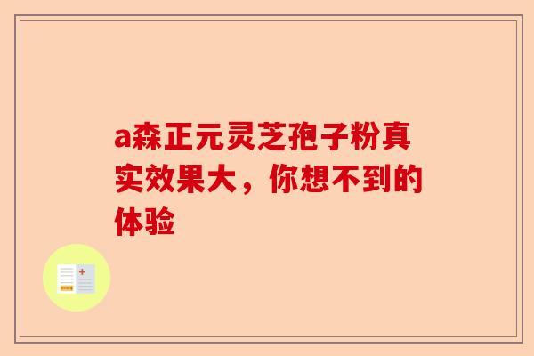 a森正元灵芝孢子粉真实效果大，你想不到的体验-第1张图片-卓越灵芝孢子粉