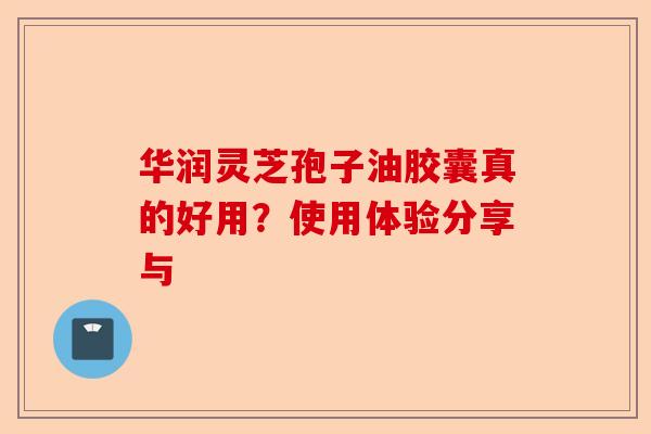 华润灵芝孢子油胶囊真的好用？使用体验分享与-第1张图片-卓越灵芝孢子粉