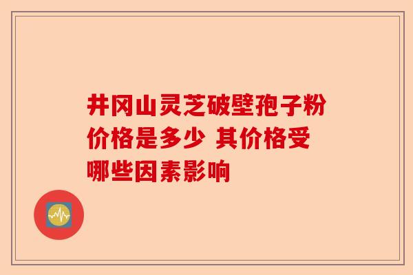井冈山灵芝破壁孢子粉价格是多少 其价格受哪些因素影响-第1张图片-卓越灵芝孢子粉