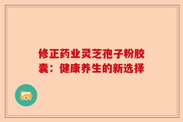 修正药业灵芝孢子粉胶囊：健康养生的新选择-第1张图片-卓越灵芝孢子粉