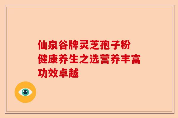 仙泉谷牌灵芝孢子粉 健康养生之选营养丰富功效卓越-第1张图片-卓越灵芝孢子粉