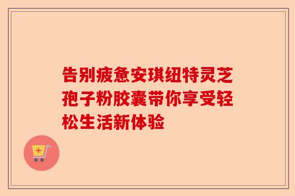 告别疲惫安琪纽特灵芝孢子粉胶囊带你享受轻松生活新体验-第1张图片-卓越灵芝孢子粉
