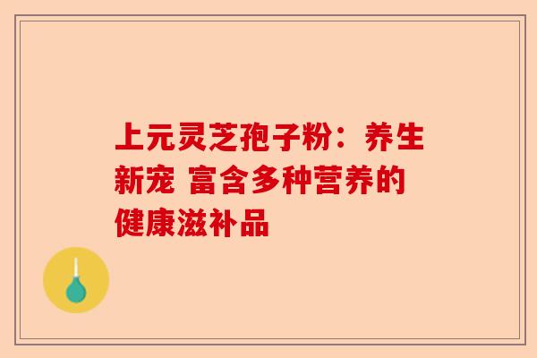 上元灵芝孢子粉：养生新宠 富含多种营养的健康滋补品-第1张图片-卓越灵芝孢子粉