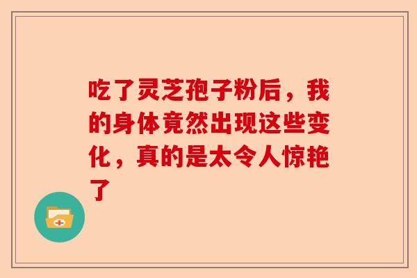 吃了灵芝孢子粉后，我的身体竟然出现这些变化，真的是太令人惊艳了-第1张图片-卓越灵芝孢子粉