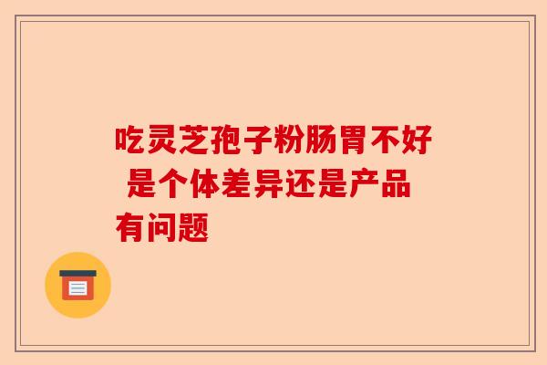 吃灵芝孢子粉肠胃不好 是个体差异还是产品有问题-第1张图片-卓越灵芝孢子粉