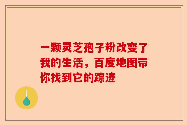 一颗灵芝孢子粉改变了我的生活，百度地图带你找到它的踪迹-第1张图片-卓越灵芝孢子粉