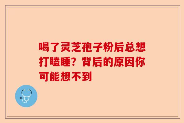 喝了灵芝孢子粉后总想打瞌睡？背后的原因你可能想不到-第1张图片-卓越灵芝孢子粉
