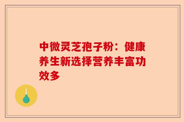 中微灵芝孢子粉：健康养生新选择营养丰富功效多-第1张图片-卓越灵芝孢子粉