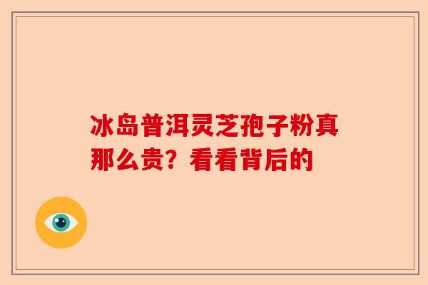 冰岛普洱灵芝孢子粉真那么贵？看看背后的-第1张图片-卓越灵芝孢子粉