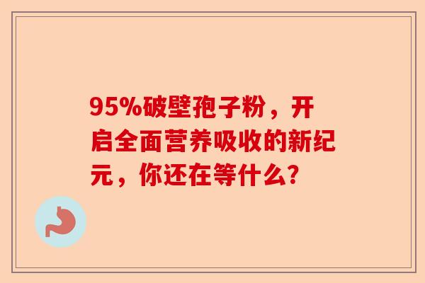 95%破壁孢子粉，开启全面营养吸收的新纪元，你还在等什么？-第1张图片-卓越灵芝孢子粉