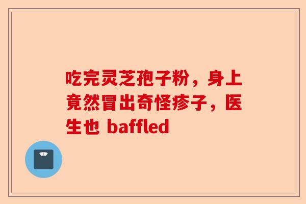 吃完灵芝孢子粉，身上竟然冒出奇怪疹子，医生也 baffled-第1张图片-卓越灵芝孢子粉
