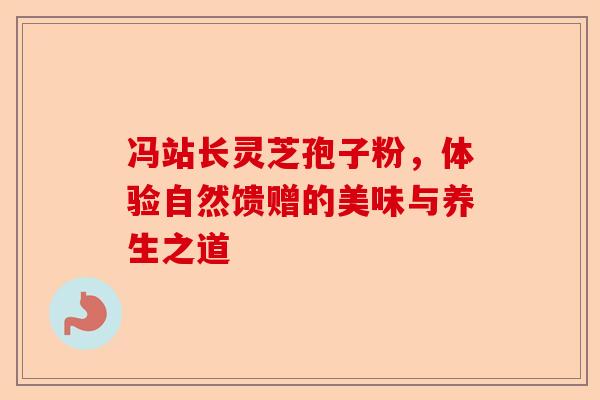 冯站长灵芝孢子粉，体验自然馈赠的美味与养生之道-第1张图片-卓越灵芝孢子粉