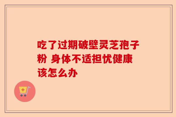 吃了过期破壁灵芝孢子粉 身体不适担忧健康该怎么办-第1张图片-卓越灵芝孢子粉