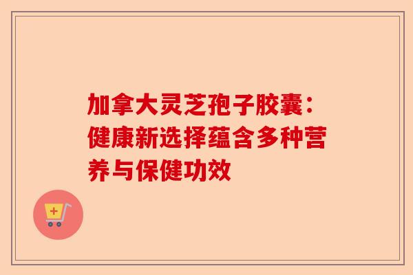 加拿大灵芝孢子胶囊：健康新选择蕴含多种营养与保健功效-第1张图片-卓越灵芝孢子粉