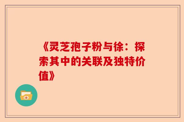 《灵芝孢子粉与徐：探索其中的关联及独特价值》-第1张图片-卓越灵芝孢子粉