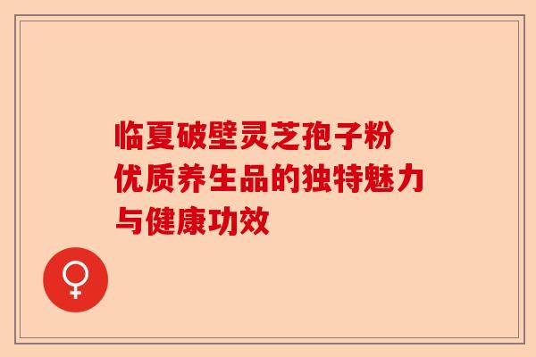 临夏破壁灵芝孢子粉 优质养生品的独特魅力与健康功效-第1张图片-卓越灵芝孢子粉