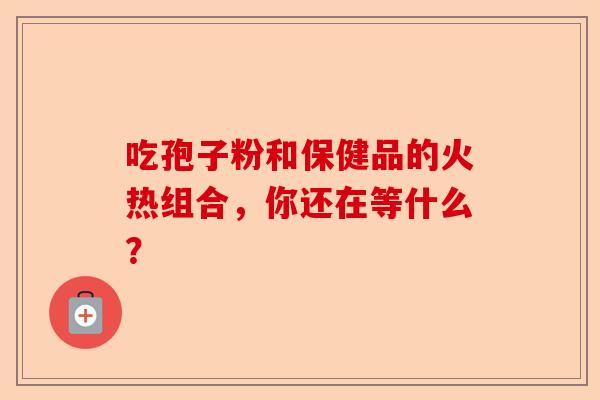 吃孢子粉和保健品的火热组合，你还在等什么？-第1张图片-卓越灵芝孢子粉