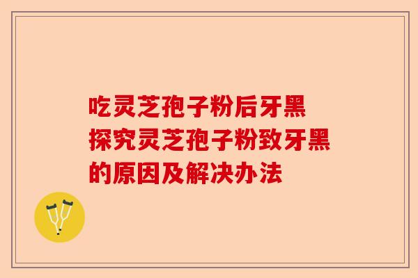 吃灵芝孢子粉后牙黑 探究灵芝孢子粉致牙黑的原因及解决办法-第1张图片-卓越灵芝孢子粉