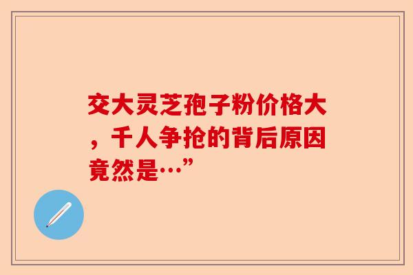 交大灵芝孢子粉价格大,千人争抢的背后原因竟然是…”-第1张图片-卓越灵芝孢子粉 交大灵芝孢子粉价格大,千人争抢的背后原因竟然是…”-第1张图片-卓越灵芝孢子粉