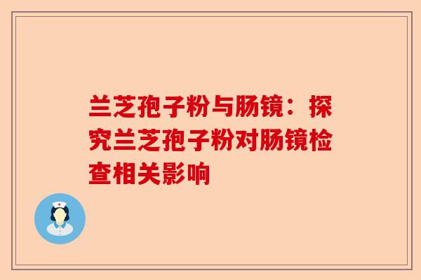 兰芝孢子粉与肠镜：探究兰芝孢子粉对肠镜检查相关影响-第1张图片-卓越灵芝孢子粉