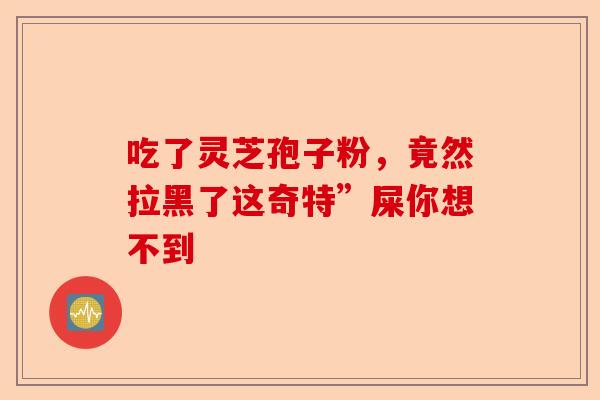 吃了灵芝孢子粉，竟然拉黑了这奇特”屎你想不到-第1张图片-卓越灵芝孢子粉