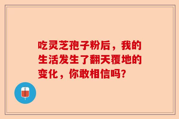 吃灵芝孢子粉后，我的生活发生了翻天覆地的变化，你敢相信吗？-第1张图片-卓越灵芝孢子粉