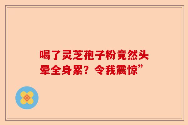 喝了灵芝孢子粉竟然头晕全身累？令我震惊”-第1张图片-卓越灵芝孢子粉