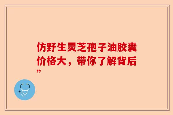 仿野生灵芝孢子油胶囊价格大，带你了解背后”-第1张图片-卓越灵芝孢子粉