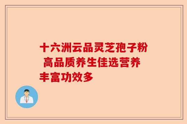 十六洲云品灵芝孢子粉 高品质养生佳选营养丰富功效多-第1张图片-卓越灵芝孢子粉