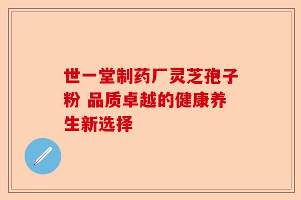 世一堂制药厂灵芝孢子粉 品质卓越的健康养生新选择-第1张图片-卓越灵芝孢子粉